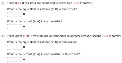 (a) Three 8.00 Ω resistors are connected in series to a 13.0 V battery. What is the equivalent resistance (in Ω) of the circuit? Ω What is the current (in A) in each resistor? A (b) Three other 8.00 Ω resistors are all connected in paralle/ across a second 13.0 V battery. What is the equivalent resistance (in Ω) of this circuit? Ω What is the current (in A) in each resistor in this circuit? A