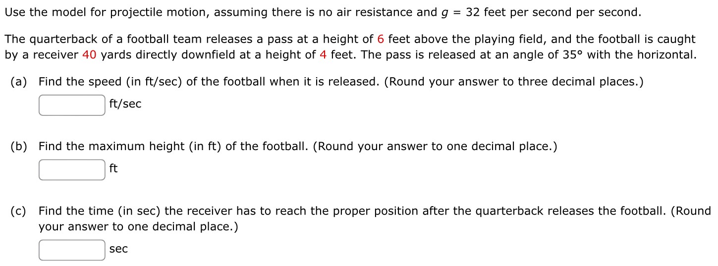 Use the model for projectile motion, assuming there is no air resistance and g = 32 feet per second per second. The quarterback of a football team releases a pass at a height of 6 feet above the playing field, and the football is caught by a receiver 40 yards directly downfield at a height of 4 feet. The pass is released at an angle of 35∘ with the horizontal. (a) Find the speed (in ft/sec) of the football when it is released. (Round your answer to three decimal places.) ft/sec (b) Find the maximum height (in ft) of the football. (Round your answer to one decimal place.) ft (c) Find the time (in sec) the receiver has to reach the proper position after the quarterback releases the football. (Round your answer to one decimal place.) sec