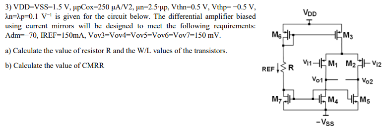 VDD = VSS = 1.5 V, μpCox = 250 μA/V2, μn = 2.5⋅μp, V thn = 0.5 V, Vthp = −0.5 V, λn = λp = 0.1 V−1 is given for the circuit below. The differential amplifier biased using current mirrors will be designed to meet the following requirements: Adm = −70, IREF = 150 mA, Vov3 = Vov4 = Vov5 = Vov6 = Vov7 = 150 mV. a) Calculate the value of resistor R and the W/L values of the transistors. b) Calculate the value of CMRR