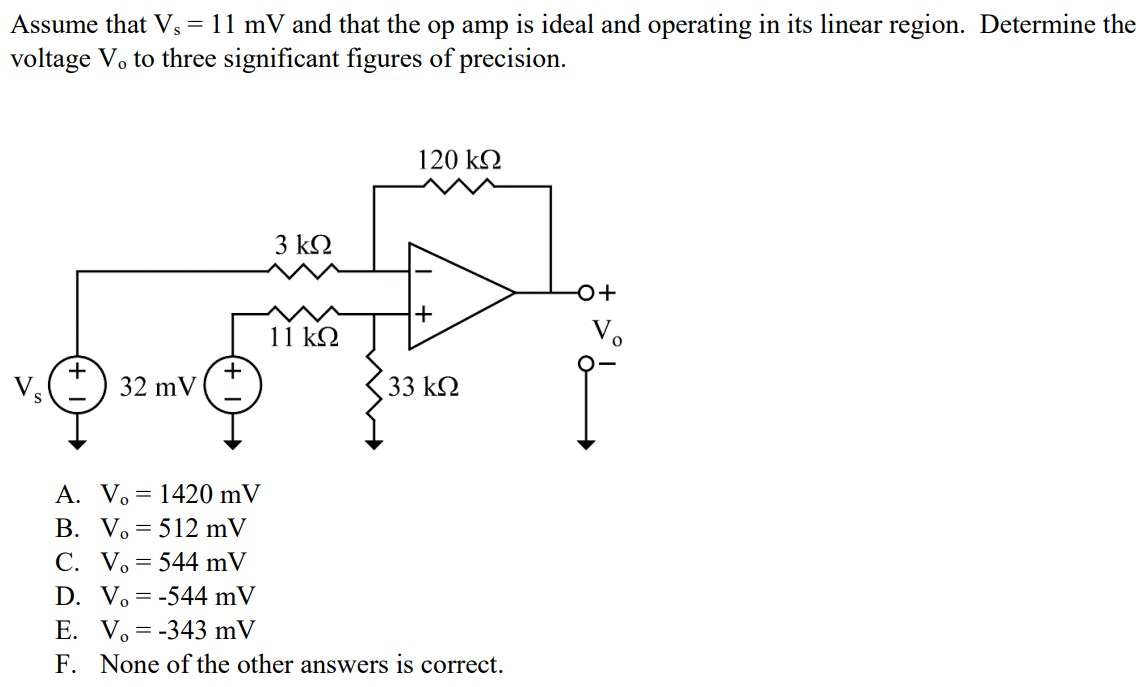 Assume that Vs = 11 mV and that the op amp is ideal and operating in its linear region. Determine the voltage Vo to three significant figures of precision. A. Vo = 1420 mV B. Vo = 512 mV C. Vo = 544 mV D. Vo = -544 mV E. Vo = -343 mV F. None of the other answers is correct.