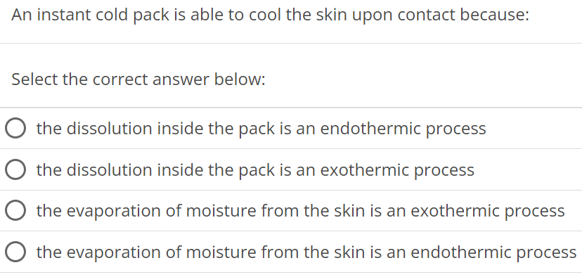 An instant cold pack is able to cool the skin upon contact because: Select the correct answer below: the dissolution inside the pack is an endothermic process the dissolution inside the pack is an exothermic process the evaporation of moisture from the skin is an exothermic process the evaporation of moisture from the skin is an endothermic process 