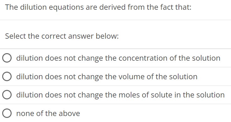 The dilution equations are derived from the fact that: Select the correct answer below: dilution does not change the concentration of the solution dilution does not change the volume of the solution dilution does not change the moles of solute in the solution none of the above 