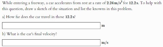 While entering a freeway, a car accelerates from rest at a rate of 2.24 m/s2 for 12.2 s. To help with this question, draw a sketch of the situation and list the knowns in this problem. a) How far does the car travel in those 12.2 s? m b) What is the car's final velocity? m/s