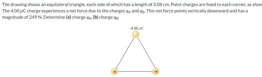 The drawing shows an equilateral triangle, each side of which has a length of 3.08 cm. Point charges are fixed to each corner, as show The 4.00 μC charge experiences a net force due to the charges qA and qB. This net force points vertically downward and has a magnitude of 249 N. Determine (a) charge qA, (b) charge qB.