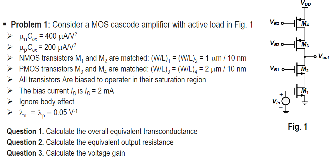 Problem 1: Consider a MOS cascode amplifier with active load in Fig. 1 μnCox = 400 μA/V2  μpCox = 200 μA/V2 NMOS transistors M1 and M2 are matched: (W/L)1 = (W/L)2 = 1 μm/10 nm PMOS transistors M3 and M4 are matched: (W/L)3 = (W/L)4 = 2 μm/10 nm  All transistors Are biased to operated in their saturation region.  The bias current ID is ID = 2 mA  Ignore body effect.  λn = λp = 0.05 V−1 Question 1. Calculate the overall equivalent transconductance Fig. 1 Question 2. Calculate the equivalent output resistance Question 3. Calculate the voltage gain