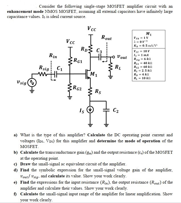 Consider the following single-stage MOSFET amplifier circuit with an enhancement mode NMOS MOSFET, assuming all external capacitors have infinitely large capacitance values. Is is ideal current source. a) What is the type of this amplifier? Calculate the DC operating point current and voltages (IDS, VDS) for this amplifier and determine the mode of operation of the MOSFET. b) Calculate the transconductance gain (gm) and the output resistance (ro) of the MOSFET at the operating point. c) Draw the small-signal ac equivalent circuit of the amplifier. d) Find the symbolic expression for the small-signal voltage gain of the amplifier, vout /vsig , and calculate its value. Show your work clearly. e) Find the expressions for the input resistance (Rin ), the output resistance (Rout ) of the amplifier and calculate their values. Show your work clearly. f) Calculate the small-signal input range of the amplifier for linear amplification. Show your work clearly.