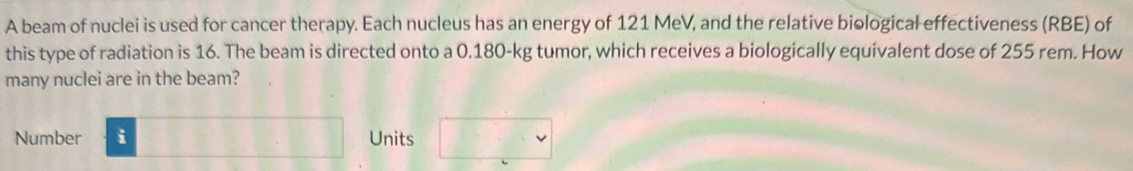 A beam of nuclei is used for cancer therapy. Each nucleus has an energy of 121 MeV, and the relative biological effectiveness (RBE) of this type of radiation is 16. The beam is directed onto a 0.180−kg tumor, which receives a biologically equivalent dose of 255 rem. How many nuclei are in the beam? Number Units