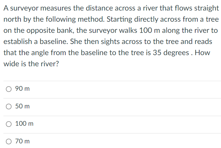 A surveyor measures the distance across a river that flows straight north by the following method. Starting directly across from a tree on the opposite bank, the surveyor walks 100 m along the river to establish a baseline. She then sights across to the tree and reads that the angle from the baseline to the tree is 35 degrees. How wide is the river? 90 m 50 m 100 m 70 m 