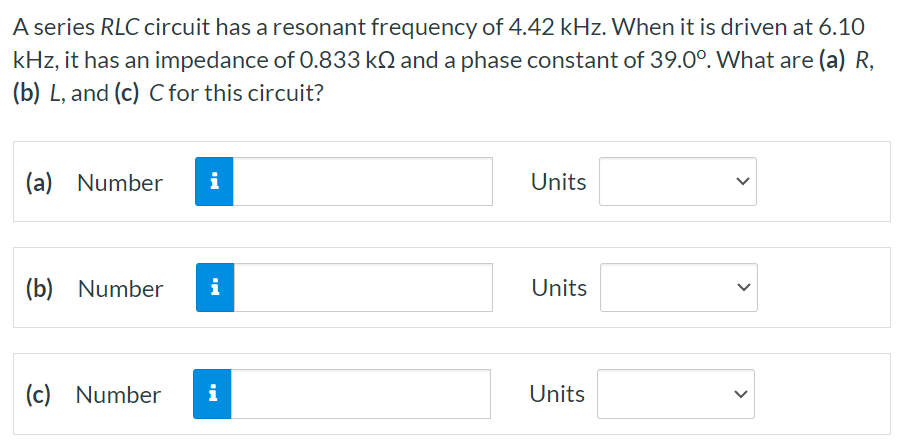 A series RLC circuit has a resonant frequency of 4.42 kHz. When it is driven at 6.10 kHz, it has an impedance of 0.833 kΩ and a phase constant of 39.0∘. What are (a) R, (b) L, and (c) C for this circuit? (a) Number Units (b) Number Units (c) Number Units