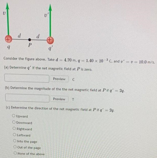 Consider the figure above. Take d = 4.70 m, q = 1.40×10−3 C, and v′ = v = 10.0 m/s. (a) Determine q′ if the net magnetic field at P is zero. Preview C (b) Determine the magnitude of the the net magnetic field at P if q′ = 2q. Preview T (c) Determine the direction of the net magnetic field at P if q′ = 2q. Upward Downward Rightward Leftward Into the page Out of the page None of the above