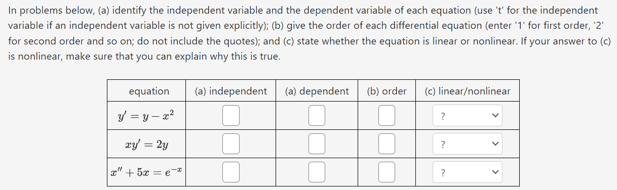 In problems below, (a) identify the independent variable and the dependent variable of each equation (use 't' for the independent variable if an independent variable is not given explicitly); (b) give the order of each differential equation (enter '1' for first order, '2' for second order and so on; do not include the quotes); and (c) state whether the equation is linear or nonlinear. If your answer to (c) is nonlinear, make sure that you can explain why this is true.