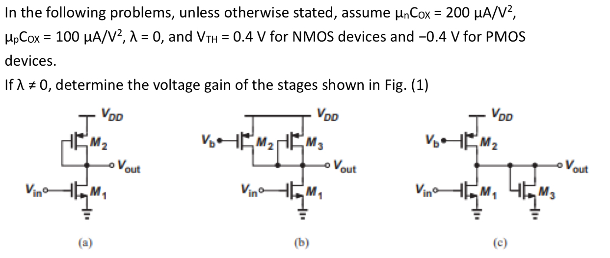 In the following problems, unless otherwise stated, assume μnCox = 200 μA/V2, μpCOx = 100 μA/V2, λ = 0, and VTH = 0.4 V for NMOS devices and −0.4 V for PMOS devices. If λ ≠ 0, determine the voltage gain of the stages shown in Fig. (1) (a) (b) (c) 