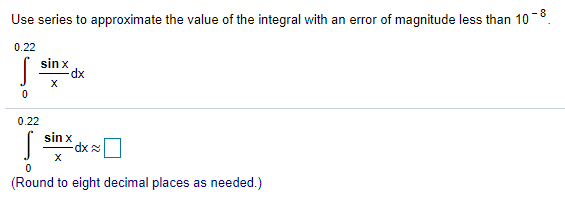 Use series to approximate the value of the integral with an error of magnitude less than 10 −8. ∫ 0 0.22 sinx x dx ∫ 0 0.22 sinx x dx ≈ ◻ (Round to eight decimal places as needed.) 