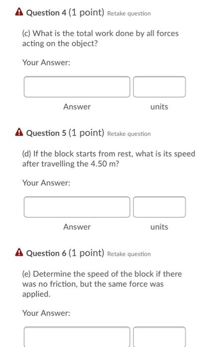 Total Work By Multiple Forces You pull a 19.0 kg block a distance of 4.50 m by applying a force of Fa = 43.0 N at an angle of θ = 25.0∘, as shown in Figure 2. The frictional force is 18.0 N. Question 3 (1 point) Retake question (b) What is the work done by the frictional force? Your Answer:  Answer units Question 4 (1 point) Retake question (c) What is the total work done by all forces acting on the object? Your Answer: Answer units Question 5 (1 point) Retake question (d) If the block starts from rest, what is its speed after travelling the 4.50 m? Your Answer: Answer units Question 6 (1 point) Retake question (e) Determine the speed of the block if there was no friction, but the same force was applied. Your Answer: