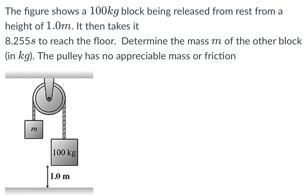 The figure shows a 100 kg block being released from rest from a height of 1.0 m. It then takes it 8.255 s to reach the floor. Determine the mass m of the other block (in kg). The pulley has no appreciable mass or friction