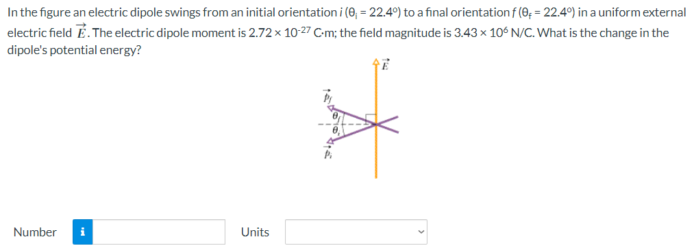 In the figure an electric dipole swings from an initial orientation i(θi = 22.4∘) to a final orientation f(θf = 22.4∘) in a uniform external electric field E→. The electric dipole moment is 2.72×10−27 C⋅m; the field magnitude is 3.43×106 N/C. What is the change in the dipole's potential energy? Number Units