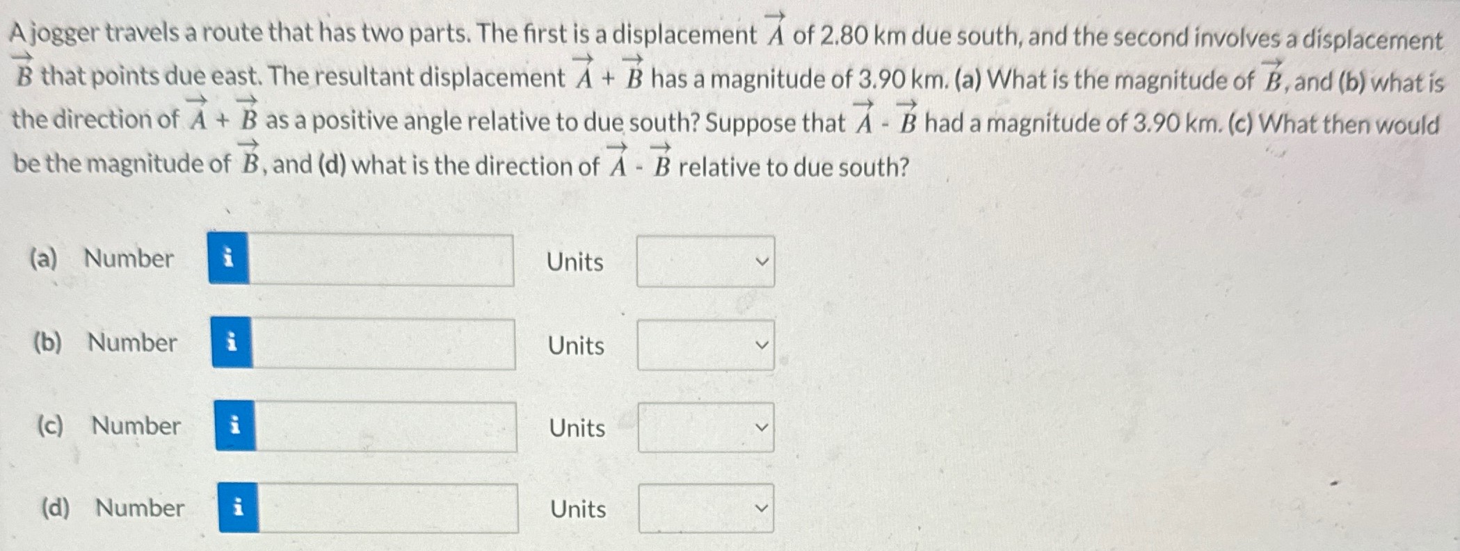 A jogger travels a route that has two parts. The first is a displacement A→ of 2.80 km due south, and the second involves a displacement B→ that points due east. The resultant displacement A→ + B→ has a magnitude of 3.90 km. (a) What is the magnitude of B→, and (b) what is the direction of A→+B→ as a positive angle relative to due south? Suppose that A→ − B→ had a magnitude of 3.90 km. (c) What then would be the magnitude of B→, and (d) what is the direction of A→⋅B→ relative to due south? (a) Number Units (b) Number Units (c) Number Units (d) Number Units