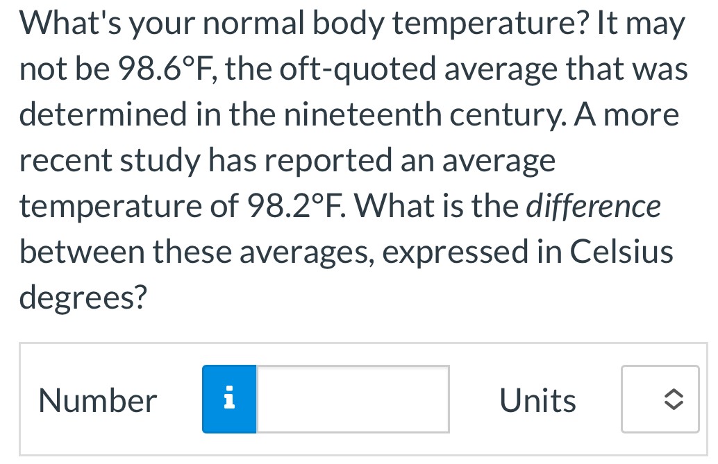 What's your normal body temperature? It may not be 98.6∘F, the oft-quoted average that was determined in the nineteenth century. A more recent study has reported an average temperature of 98.2∘F. What is the difference between these averages, expressed in Celsius degrees? Number Units