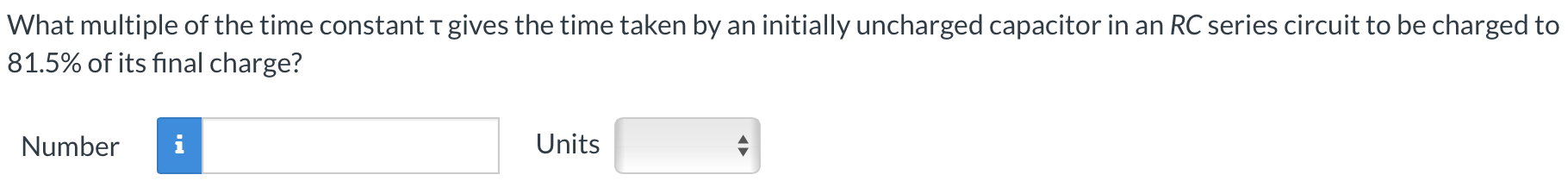 What multiple of the time constant τ gives the time taken by an initially uncharged capacitor in an RC series circuit to be charged to 81.5% of its final charge? Number Units