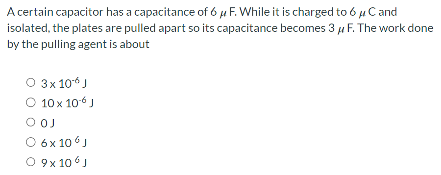 A certain capacitor has a capacitance of 6 μF. While it is charged to 6 μC and isolated, the plates are pulled apart so its capacitance becomes 3 μF. The work done by the pulling agent is about 3×10−6 J 10×10−6 J 0 J 6×10−6 J 9×10−6 J