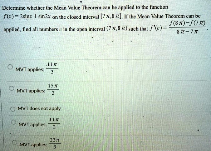 Determine whether the Mean Value Theorem can be applied to the function f(x) = 2sin⁡x + sin⁡2x on the closed interval [7π, 8π]. If the Mean Value Theorem can be applied, find all numbers c in the open interval (7π, 8π) such that f′(c) = f(8π)−f(7π) 8π−7π. MVT applies; 11π 3 MVT applies; 15π 2 MVT does not apply MVT applies: 11π 2 MVT applies: 22π 3