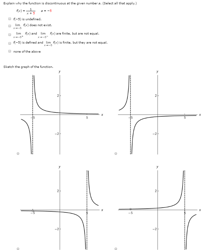 Explain why the function is discontinuous at the given number a. (Select all that apply.) f(x) = 1 x+5 a = −5 f(−5) is undefined. limx→−5 f(x) does not exist. limx→−5+f(x) and limx→−5−f(x) are finite, but are not equal. f(−5) is defined and limx→−5 f(x) is finite, but they are not equal. none of the above Sketch the graph of the function.