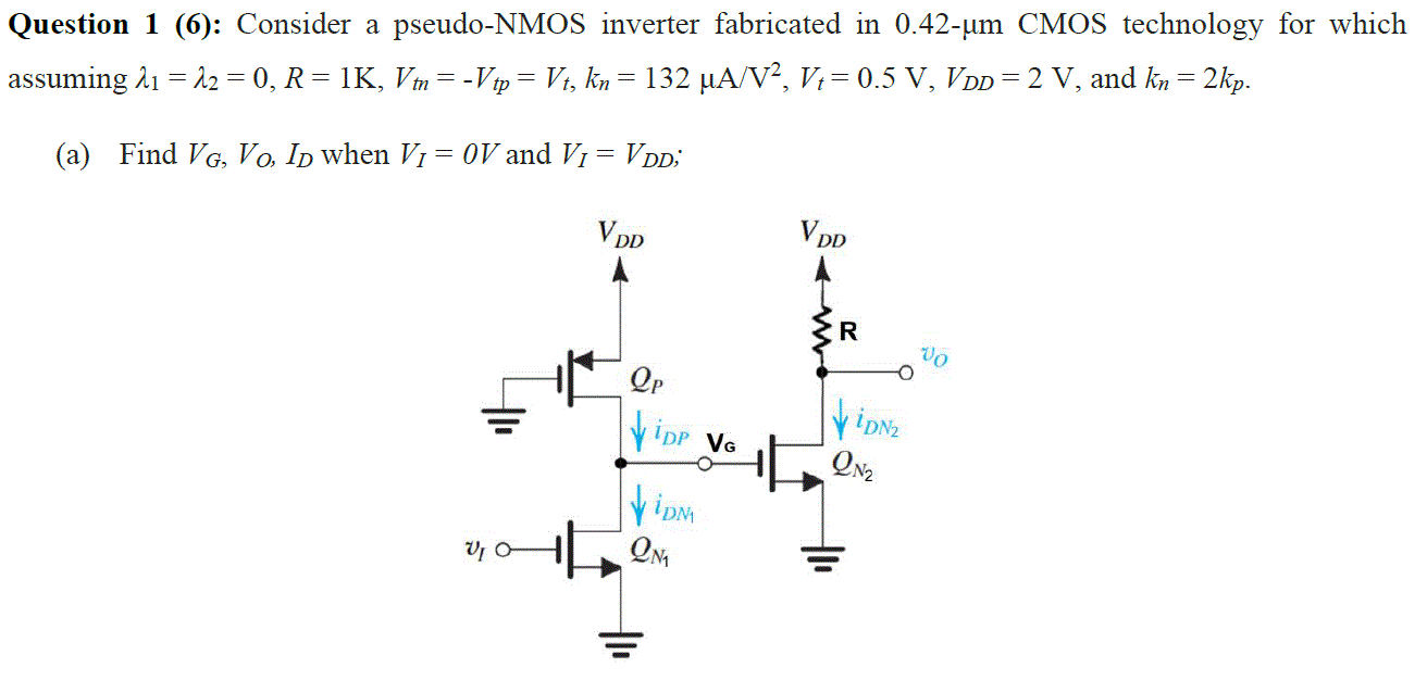 Question 1 (6): Consider a pseudo-NMOS inverter fabricated in 0.42−μm CMOS technology for which assuming λ1 = λ2 = 0, R = 1 K, Vtn = −Vtp = Vt, kn = 132 μA/V2, Vt = 0.5 V, VDD = 2 V, and kn = 2 kp. (a) Find VG, VO, ID when VI = OV and VI = VDD; 