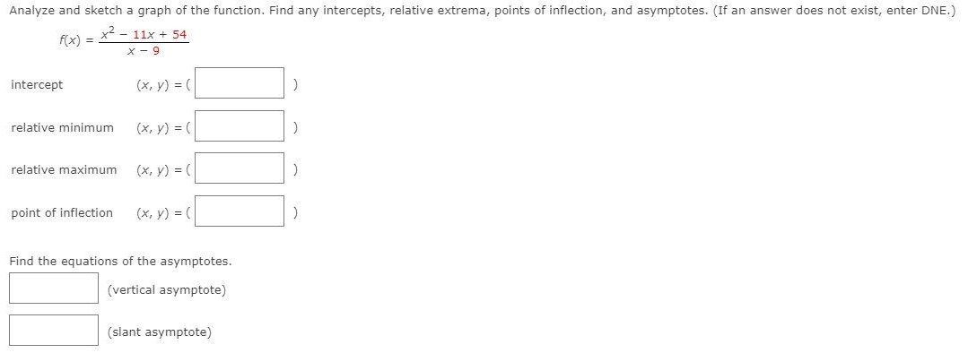 Analyze and sketch a graph of the function. Find any intercepts, relative extrema, points of inflection, and asymptotes. (If an answer does not exist, enter DNE. ) f(x) = x2−11x+54 x−9 intercept (x, y) = ( ) relative minimum (x, y) = ( ) relative maximum (x, y) = ( ) point of inflection (x, y) = ( ) Find the equations of the asymptotes. (vertical asymptote) (slant asymptote) 