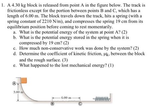 A 4.30 kg block is released from point A in the figure below. The track is frictionless except for the portion between points B and C, which has a length of 6.00 m. The block travels down the track, hits a spring (with a spring constant of 2210 N/m ), and compresses the spring 19 cm from its equilibrium position before coming to rest momentarily. a. What is the potential energy of the system at point A? (2) b. What is the potential energy stored in the spring when it is compressed by 19 cm? (2) c. How much non-conservative work was done by the system? (2) d. Determine the coefficient of kinetic friction, μk, between the block and the rough surface. (3) e. What happened to the lost mechanical energy? (1) (B) (c)