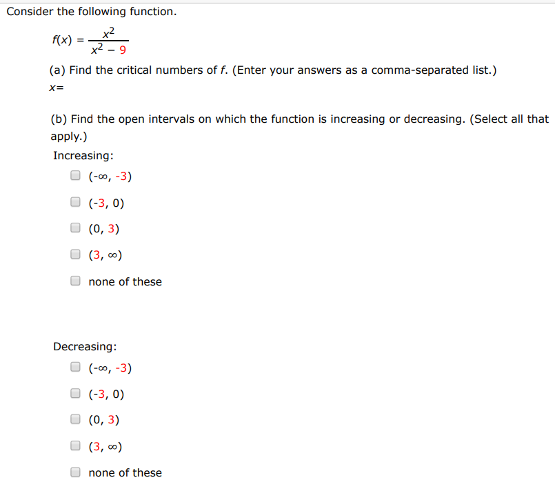 Consider the following function. f(x) = x2 x2−9 (a) Find the critical numbers of f. (Enter your answers as a comma-separated list.) x = (b) Find the open intervals on which the function is increasing or decreasing. (Select all that apply. ) Increasing: (−∞, −3) (−3, 0) (0, 3) (3, ∞) none of these Decreasing: (−∞, −3) (−3, 0) (0, 3) (3, ∞) none of these (c) Apply the First Derivative Test to identify the relative extremum. (If an answer does not exist, enter DNE.) relative maximum (x, y) = (  ) relative minimum (x, y) = (  ) (d) Use a graphing utility to confirm your results. 