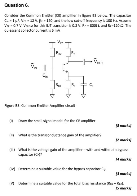 Question 6. Consider the Common Emitter (CE) amplifier in figure B3 below. The capacitor Cin = 1 μF, VCC = 12 V, βF = 150, and the low cut-off frequency is 100 Hz. Assume VBE = 0.7 V. VCE−5 AT for this BJT transistor is 0.2 V. RC = 800 Ω, and RE = 120 Ω. The quiescent collector current is 5 mA Figure B3: Common Emitter Amplifier circuit (I) Draw the small signal model for the CE amplifier [3 marks] (II) What is the transconductance gain of the amplifier? [2 marks] (III) What is the voltage gain of the amplifier - with and without a bypass capacitor (CE)? [4 marks] (IV) Determine a suitable value for the bypass capacitor CE. [3 marks] (V) Determine a suitable value for the total bias resistance (RB1+RB2). [5 marks] (VI) Determine specific values for bias resistors RB1, RB2. [5 marks] (VII) Figure 4 below shows a common-source amplifier constructed using a MOSFET transistor. igure 4: common-source amplifier circuit This circuit also uses two bias resistors to control the operating point of the amplifier. What advantage does this circuit have over the common emitter circuit in terms of selecting component values for the bias resistors to reduce power consumption? [3 marks] 