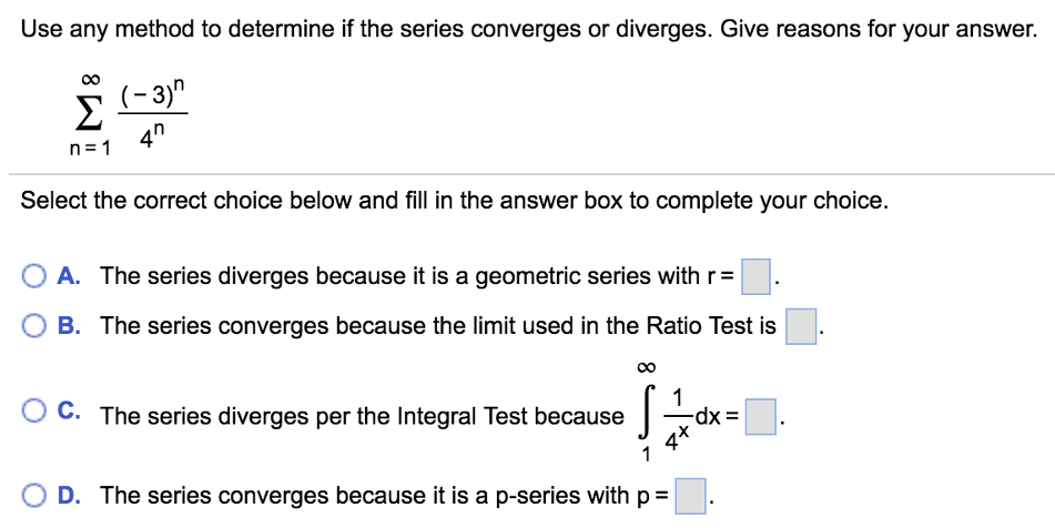 Use any method to determine if the series converges or diverges. Give reasons for your answer. ∑n = 1∞ (−3)n4nSelect the correct choice below and fill in the answer box to complete your choice. A. The series diverges because it is a geometric series with r = . B. The series converges because the limit used in the Ratio Test is . C. The series diverges per the Integral Test because ∫1∞ 14x dx = D. The series converges because it is a p-series with p = 