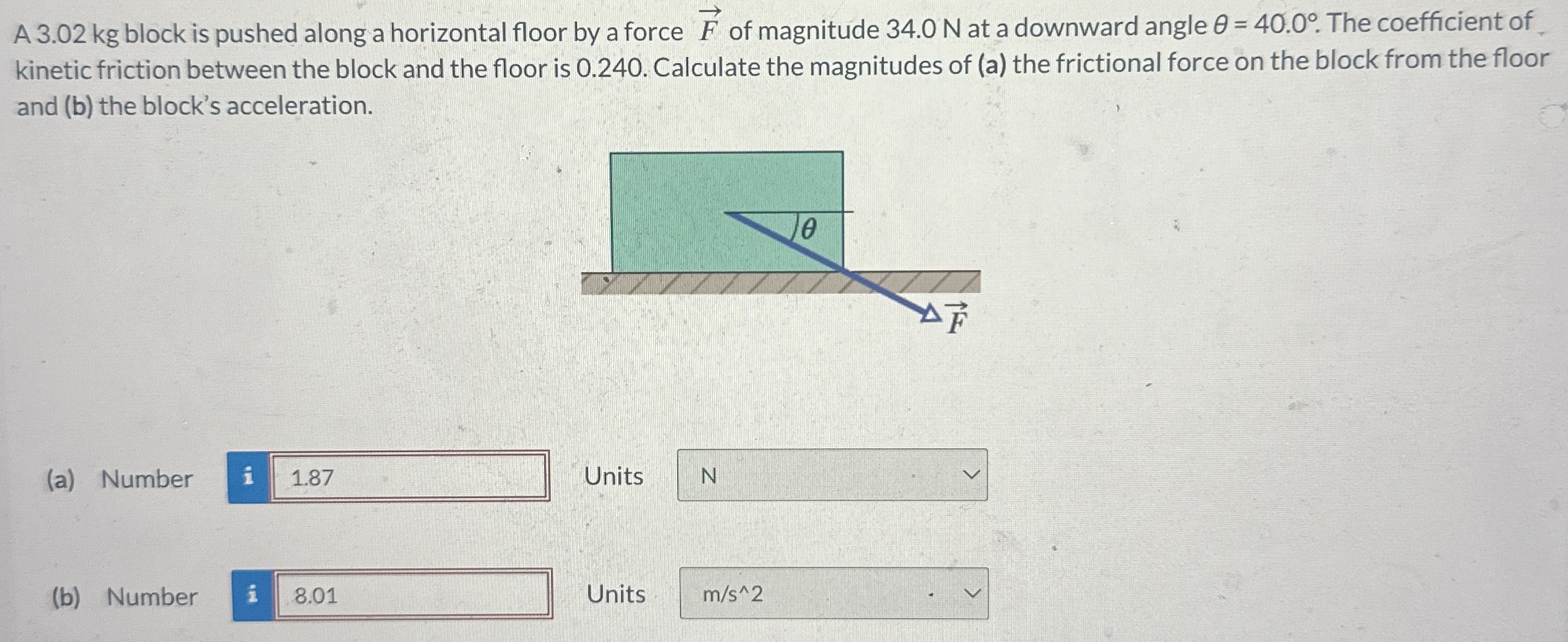 A 3.02 kg block is pushed along a horizontal floor by a force F→ of magnitude 34.0 N at a downward angle θ = 40.0∘. The coefficient of kinetic friction between the block and the floor is 0.240 . Calculate the magnitudes of (a) the frictional force on the block from the floor and (b) the block's acceleration. (a) Number Units N (b) Number Units m/s^2 