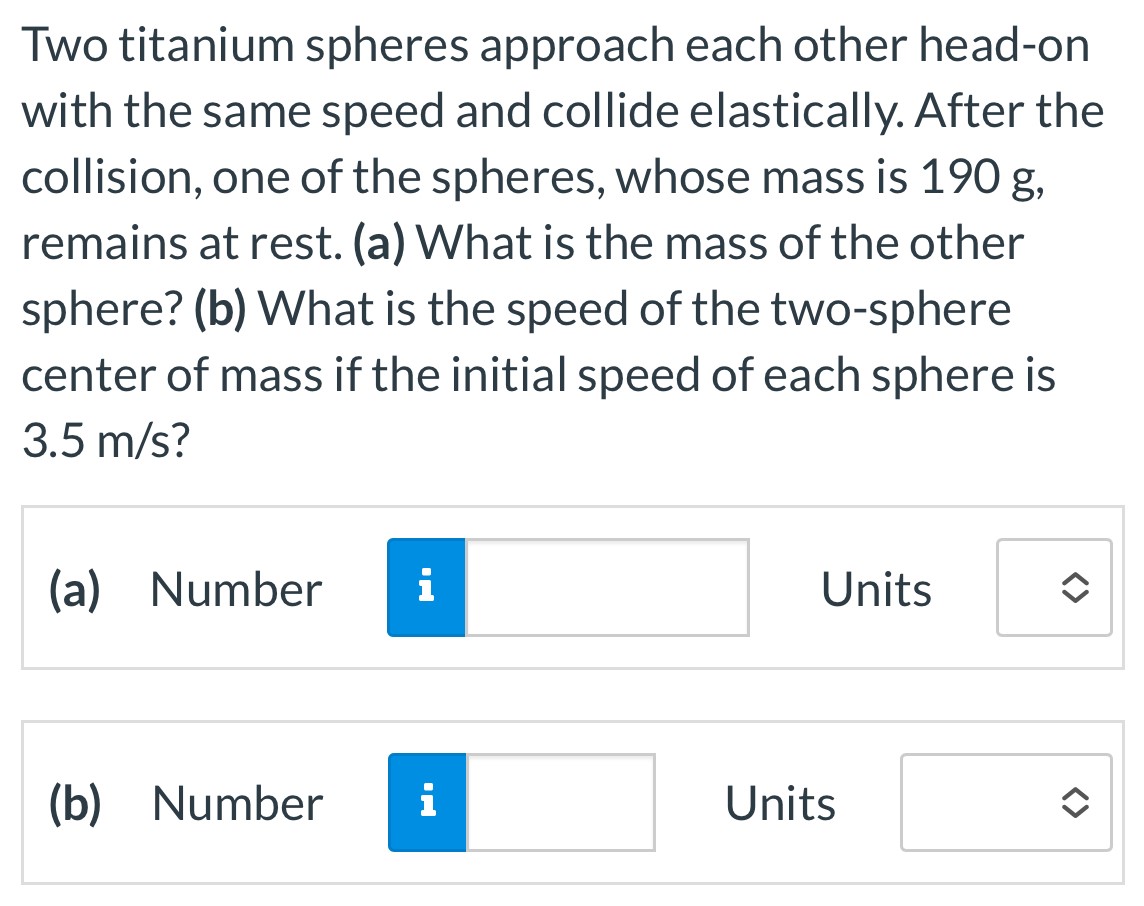 Two titanium spheres approach each other head-on with the same speed and collide elastically. After the collision, one of the spheres, whose mass is 190 g, remains at rest. (a) What is the mass of the other sphere? (b) What is the speed of the two-sphere center of mass if the initial speed of each sphere is 3.5 m/s? (a) Number Units (b) Number Units