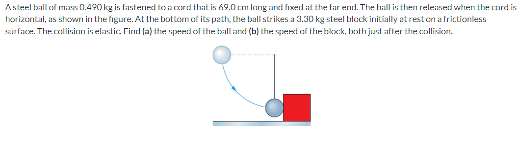 A steel ball of mass 0.490 kg is fastened to a cord that is 69.0 cm long and fixed at the far end. The ball is then released when the cord is horizontal, as shown in the figure. At the bottom of its path, the ball strikes a 3.30 kg steel block initially at rest on a frictionless surface. The collision is elastic. Find (a) the speed of the ball and (b) the speed of the block, both just after the collision.