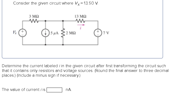 Consider the given circuit where Vx = 13.50 V. Determine the current labeled i in the given circuit after first transforming the circuit such that it contains only resistors and voltage sources. (Round the final answer to three decimal places.) (Include a minus sign if necessary.) The value of current i is nA.