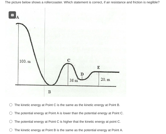 The picture below shows a rollercoaster. Which statement is correct, if air resistance and friction is neglible? 4 The kinetic energy at Point C is the same as the kinetic energy at Point B. The potential energy at Point A is lower than the potential energy at Point C. The potential energy at Point C is higher that the kinetic energy at point C. The kinetic energy at Point B is the same as the potential energy at Point A.