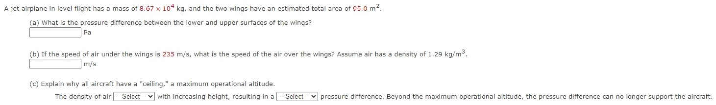 A jet airplane in level flight has a mass of 8.67×104 kg, and the two wings have an estimated total area of 95.0 m2. (a) What is the pressure difference between the lower and upper surfaces of the wings? Pa (b) If the speed of air under the wings is 235 m/s, what is the speed of the air over the wings? Assume air has a density of 1.29 kg/m3. m/s (c) Explain why all aircraft have a "ceiling," a maximum operational altitude.