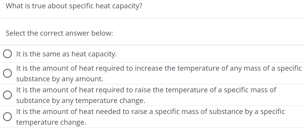 What is true about specific heat capacity? Select the correct answer below: It is the same as heat capacity. It is the amount of heat required to increase the temperature of any mass of a specific substance by any amount. It is the amount of heat required to raise the temperature of a specific mass of substance by any temperature change. It is the amount of heat needed to raise a specific mass of substance by a specific temperature change. 