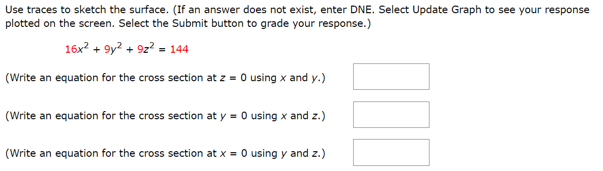 Use traces to sketch the surface. (If an answer does not exist, enter DNE. Select Update Graph to see your response plotted on the screen. Select the Submit button to grade your response.) 16x2 + 9y2 + 9z2 = 144 (Write an equation for the cross section at z = 0 using x and y.) (Write an equation for the cross section at y = 0 using x and z.) (Write an equation for the cross section at x = 0 using y and z.) Identify the surface. elliptic cone parabolic cylinder hyperboloid of two sheets ellipsoid elliptic paraboloid hyperbolic paraboloid hyperboloid of one sheet elliptic cylinder