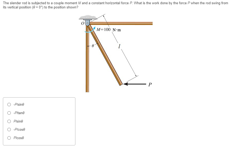 The slender rod is subjected to a couple moment M and a constant horizontal force P. What is the work done by the force P when the rod swing from its vertical position (θ = 0∘) to the position shown? −P/sin⁡θ −P/tan⁡θ P/sinθ P/cos⁡θ P/cos⁡θ 