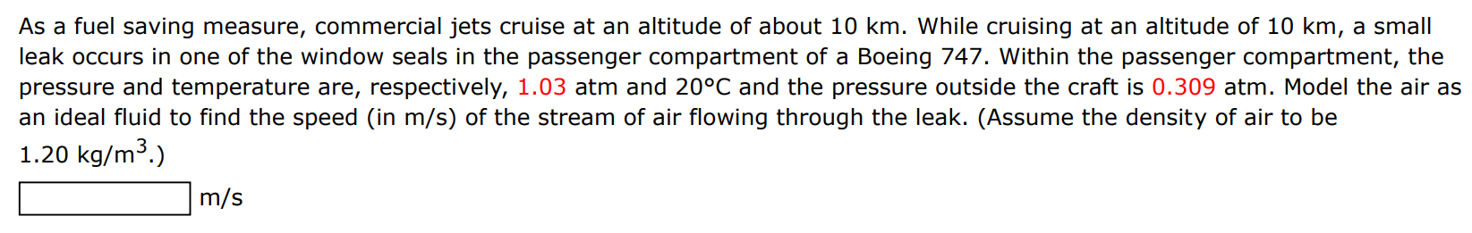 As a fuel saving measure, commercial jets cruise at an altitude of about 10 km. While cruising at an altitude of 10 km, a small leak occurs in one of the window seals in the passenger compartment of a Boeing 747. Within the passenger compartment, the pressure and temperature are, respectively, 1.03 atm and 20∘C and the pressure outside the craft is 0.309 atm. Model the air as an ideal fluid to find the speed (in m/s) of the stream of air flowing through the leak. (Assume the density of air to be 1.20 kg/m3.) m/s 