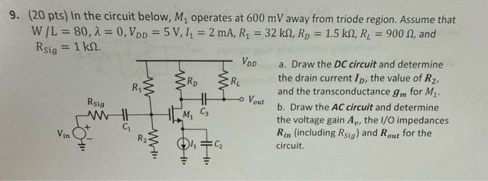 In the circuit below, M1 operates at 600 mV away from triode region. Assume that W/L = 80, λ = 0, VDD = 5 V, I1 = 2 mA, R1 = 32 kΩ, RD = 1.5 kΩ, RL = 900Ω, and RSig = 1 kΩ. a. Draw the DC circuit and determine the drain current ID, the value of R2, and the transconductance gm for M1. b. Draw the AC circuit and determine the voltage gain Av, the I/O impedances Rin (including RSig) and Rout for the circuit.