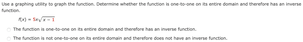 Use a graphing utility to graph the function. Determine whether the function is one-to-one on its entire domain and therefore has an inverse function. f(x) = 5x x−1 The function is one-to-one on its entire domain and therefore has an inverse function. The function is not one-to-one on its entire domain and therefore does not have an inverse function.