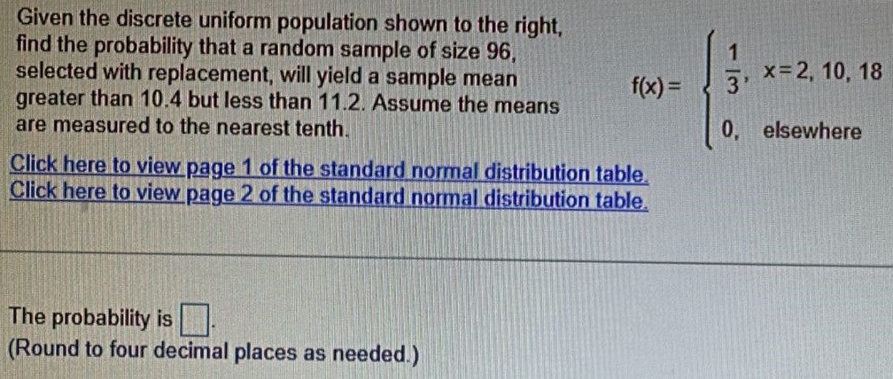 Given the discrete uniform population shown to the right, find the probability that a random sample of size 96, selected with replacement, will yield a sample mean greater than 10.4 but less than 11.2. Assume the means are measured to the nearest tenth. f(x) = {1/3, x = 2, 10, 18 0, elsewhere Click here to view page 1 of the standard normal distribution table. Click here to view page 2 of the standard normal distribution table. The probability is . (Round to four decimal places as needed.)