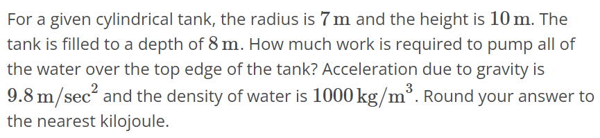 For a given cylindrical tank, the radius is 7 m and the height is 10 m. The tank is filled to a depth of 8 m. How much work is required to pump all of the water over the top edge of the tank? Acceleration due to gravity is 9.8 m/sec^2 and the density of water is 1000 kg/m^3. Round your answer to the nearest kilojoule.