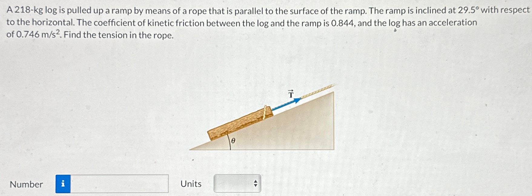 A 218-kg log is pulled up a ramp by means of a rope that is parallel to the surface of the ramp. The ramp is inclined at 29.5∘ with respect to the horizontal. The coefficient of kinetic friction between the log and the ramp is 0.844 , and the log has an acceleration of 0.746 m/s2. Find the tension in the rope. Number Units