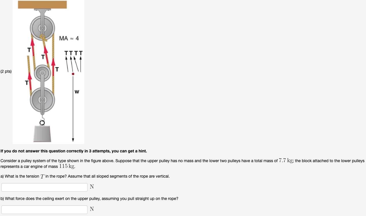 Consider a pulley system of the type shown in the figure above. Suppose that the upper pulley has no mass and the lower two pulleys have a total mass of 7.7 kg; the block attached to the lower pulleys represents a car engine of mass 115 kg. a) What is the tension T in the rope? Assume that all sloped segments of the rope are vertical. N b) What force does the ceiling exert on the upper pulley, assuming you pull straight up on the rope? N If you do not answer this question correctly in 3 attempts, you can get a hint.