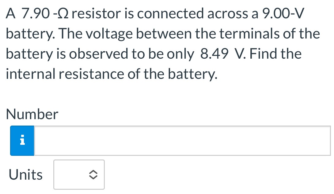 A 7.90-Ω resistor is connected across a 9.00-V battery. The voltage between the terminals of the battery is observed to be only 8.49 V. Find the internal resistance of the battery. Number Units