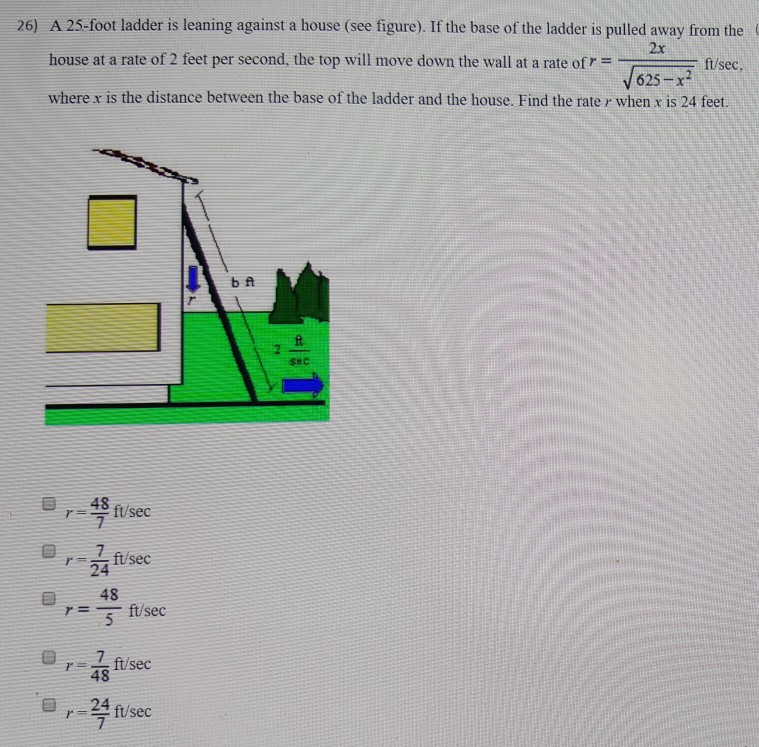 A 25-foot ladder is leaning against a house (see figure). If the base of the ladder is pulled away from the house at a rate of 2 feet per second, the top will move down the wall at a rate of r = 2x 625−x2 ft/sec, where x is the distance between the base of the ladder and the house. Find the rate r when x is 24 feet. r = 48/7 ft/sec r = 7/24 ft/sec r = 48/5 ft/sec r = 7/48 ft/sec r = 24/7 ft/sec